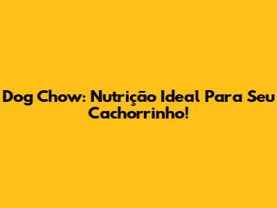 Dog Chow: Nutrição Ideal Para Seu Cachorrinho!