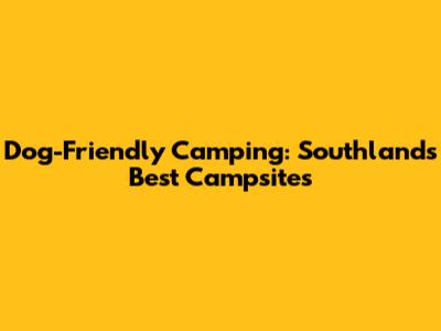 Dog-Friendly Camping: Southland's Best Campsites