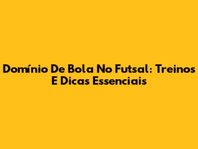 Domínio De Bola No Futsal: Treinos E Dicas Essenciais