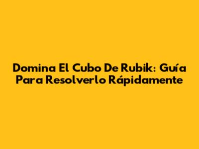 Domina El Cubo De Rubik: Guía Para Resolverlo Rápidamente