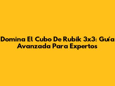 Domina El Cubo De Rubik 3x3: Guía Avanzada Para Expertos