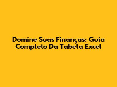 Domine Suas Finanças: Guia Completo Da Tabela Excel