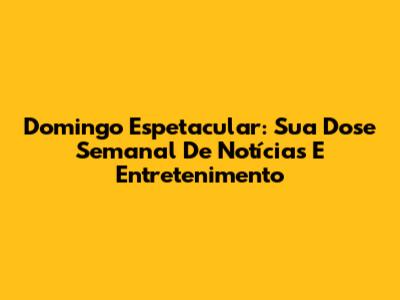 Domingo Espetacular: Sua Dose Semanal De Notícias E Entretenimento