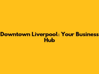 Downtown Liverpool: Your Business Hub