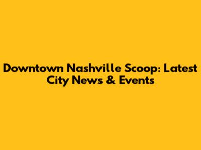 Downtown Nashville Scoop: Latest City News & Events