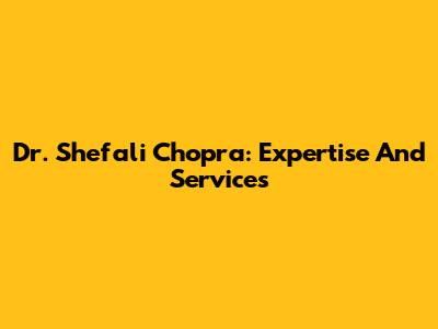Dr. Shefali Chopra: Expertise And Services