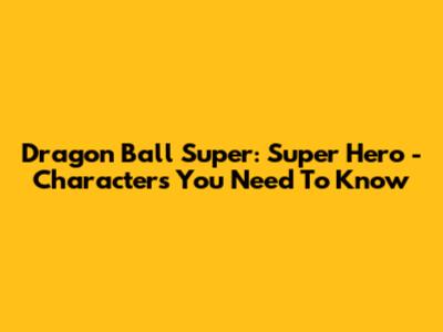 Dragon Ball Super: Super Hero - Characters You Need To Know