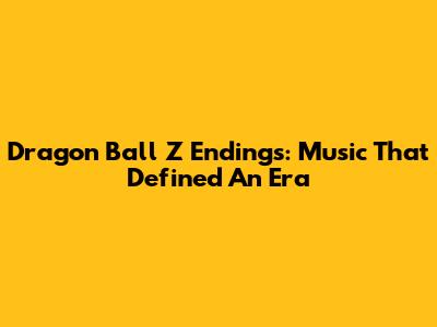 Dragon Ball Z Endings: Music That Defined An Era