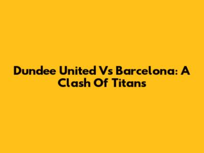 Dundee United Vs Barcelona: A Clash Of Titans