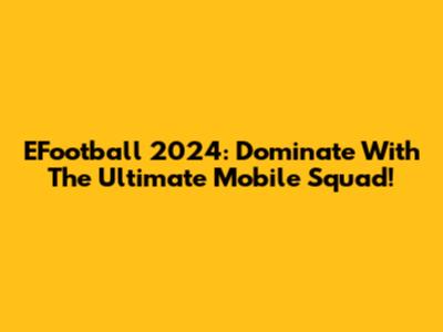 EFootball 2024: Dominate With The Ultimate Mobile Squad!