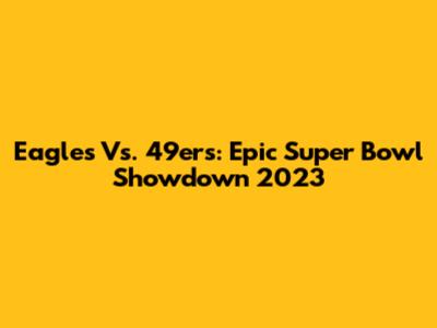 Eagles Vs. 49ers: Epic Super Bowl Showdown 2023