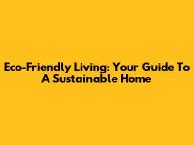 Eco-Friendly Living: Your Guide To A Sustainable Home