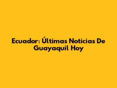 Ecuador: Últimas Noticias De Guayaquil Hoy