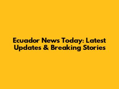 Ecuador News Today: Latest Updates & Breaking Stories