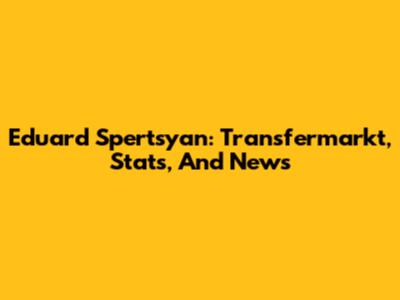 Eduard Spertsyan: Transfermarkt, Stats, And News