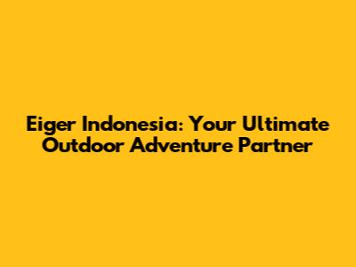 Eiger Indonesia: Your Ultimate Outdoor Adventure Partner