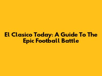 El Clasico Today: A Guide To The Epic Football Battle