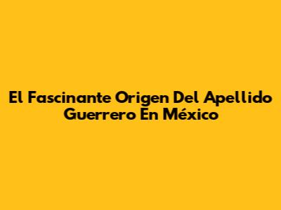 El Fascinante Origen Del Apellido Guerrero En México