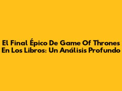 El Final Épico De Game Of Thrones En Los Libros: Un Análisis Profundo