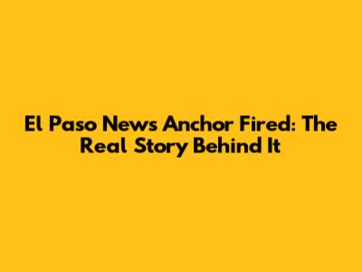 El Paso News Anchor Fired: The Real Story Behind It