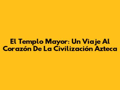El Templo Mayor: Un Viaje Al Corazón De La Civilización Azteca
