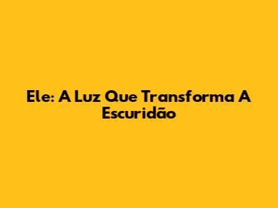 Ele: A Luz Que Transforma A Escuridão