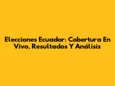 Elecciones Ecuador: Cobertura En Vivo, Resultados Y Análisis