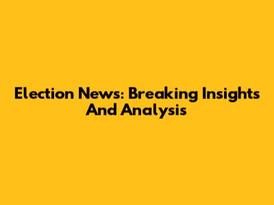 Election News: Breaking Insights And Analysis