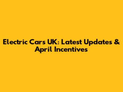 Electric Cars UK: Latest Updates & April Incentives