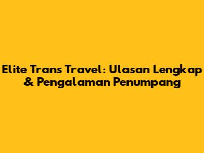 Elite Trans Travel: Ulasan Lengkap & Pengalaman Penumpang