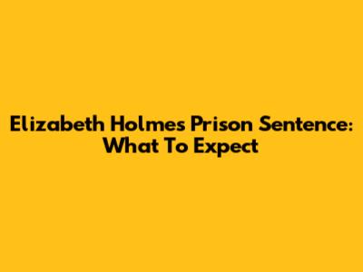 Elizabeth Holmes' Prison Sentence: What To Expect