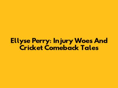Ellyse Perry: Injury Woes And Cricket Comeback Tales
