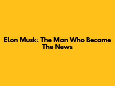 Elon Musk: The Man Who Became The News