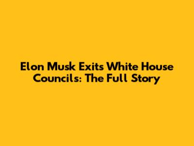 Elon Musk Exits White House Councils: The Full Story