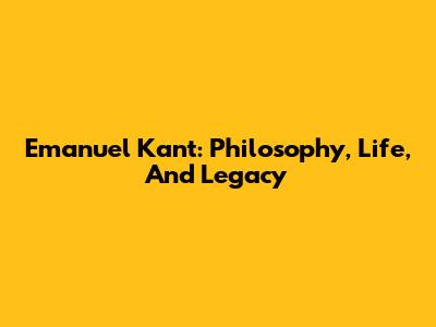 Emanuel Kant: Philosophy, Life, And Legacy