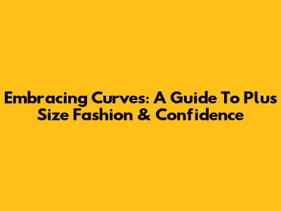 Embracing Curves: A Guide To Plus Size Fashion & Confidence