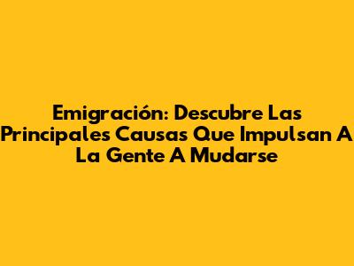 Emigración: Descubre Las Principales Causas Que Impulsan A La Gente A Mudarse