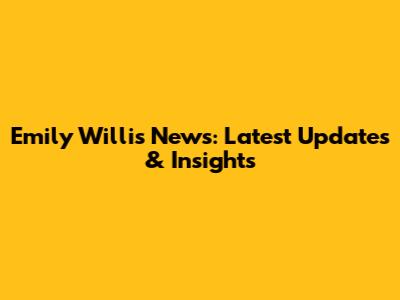 Emily Willis News: Latest Updates & Insights