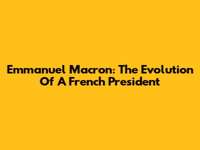 Emmanuel Macron: The Evolution Of A French President