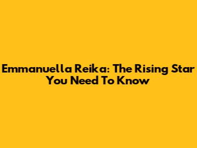 Emmanuella Reika: The Rising Star You Need To Know