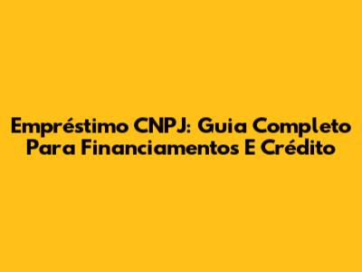 Empréstimo CNPJ: Guia Completo Para Financiamentos E Crédito