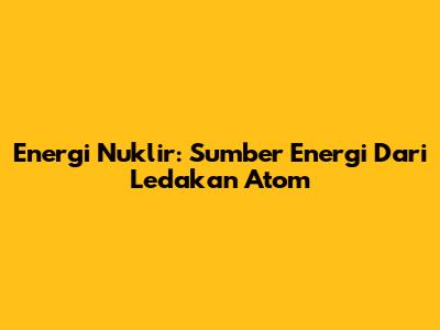 Energi Nuklir: Sumber Energi Dari Ledakan Atom