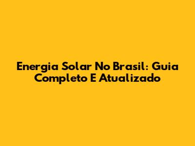 Energia Solar No Brasil: Guia Completo E Atualizado