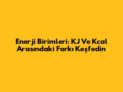 Enerji Birimleri: KJ Ve Kcal Arasındaki Farkı Keşfedin