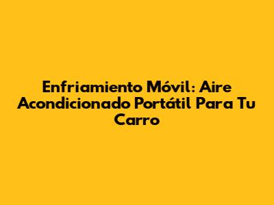 Enfriamiento Móvil: Aire Acondicionado Portátil Para Tu Carro