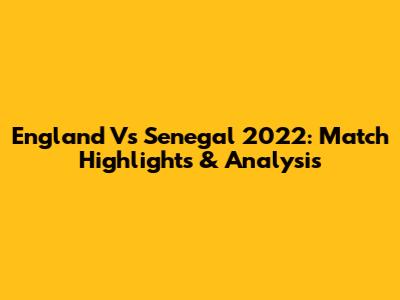 England Vs Senegal 2022: Match Highlights & Analysis