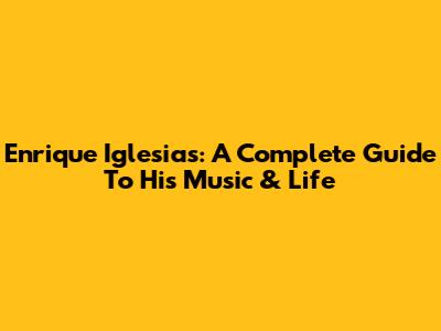 Enrique Iglesias: A Complete Guide To His Music & Life