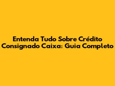 Entenda Tudo Sobre Crédito Consignado Caixa: Guia Completo