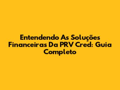Entendendo As Soluções Financeiras Da PRV Cred: Guia Completo