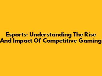 Esports: Understanding The Rise And Impact Of Competitive Gaming